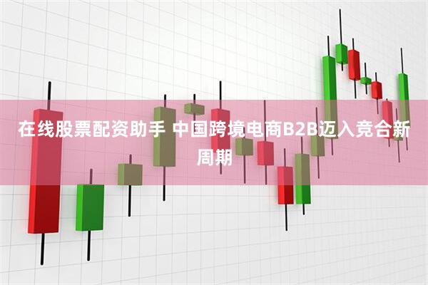 在线股票配资助手 中国跨境电商B2B迈入竞合新周期