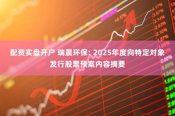 配资实盘开户 瑞晨环保: 2025年度向特定对象发行股票预案内容摘要