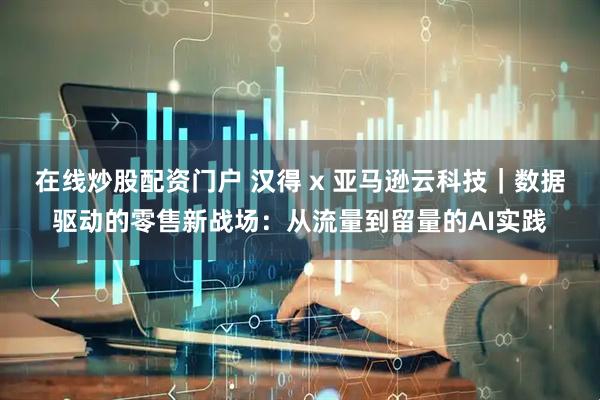 在线炒股配资门户 汉得 x 亚马逊云科技｜数据驱动的零售新战场：从流量到留量的AI实践