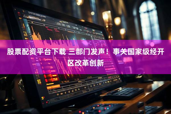股票配资平台下载 三部门发声！事关国家级经开区改革创新
