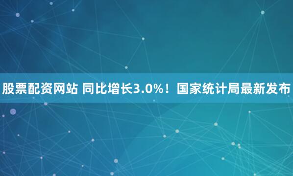 股票配资网站 同比增长3.0%！国家统计局最新发布