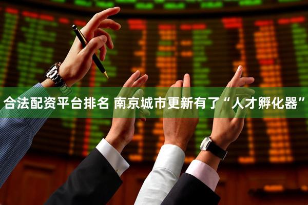 合法配资平台排名 南京城市更新有了“人才孵化器”