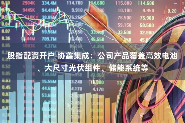 股指配资开户 协鑫集成：公司产品覆盖高效电池、大尺寸光伏组件、储能系统等