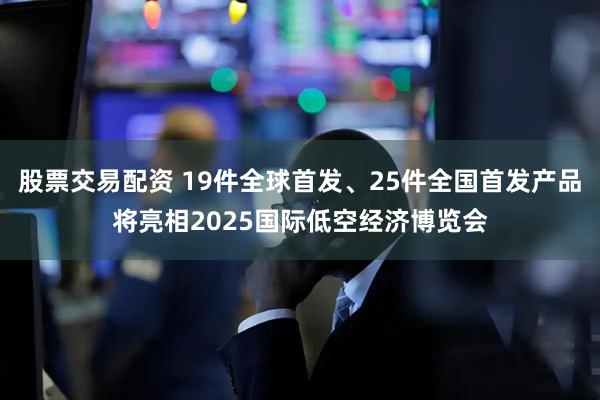 股票交易配资 19件全球首发、25件全国首发产品将亮相2025国际低空经济博览会