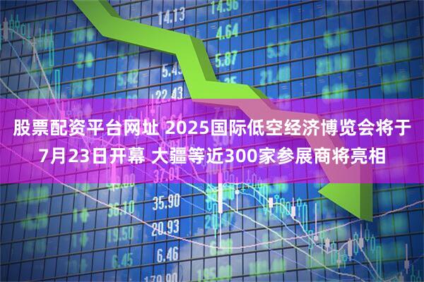 股票配资平台网址 2025国际低空经济博览会将于7月23日开幕 大疆等近300家参展商将亮相