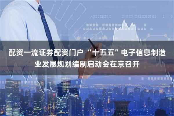 配资一流证券配资门户 “十五五”电子信息制造业发展规划编制启动会在京召开