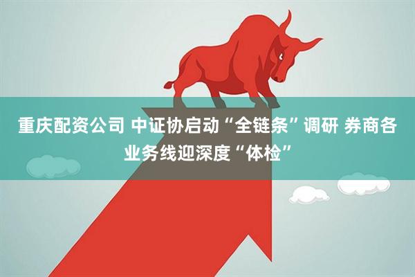 重庆配资公司 中证协启动“全链条”调研 券商各业务线迎深度“体检”