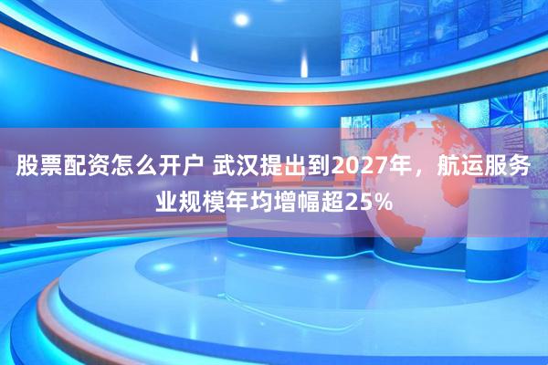股票配资怎么开户 武汉提出到2027年，航运服务业规模年均增幅超25%