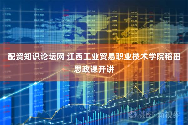 配资知识论坛网 江西工业贸易职业技术学院稻田思政课开讲
