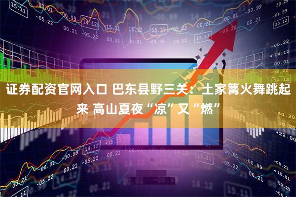 证券配资官网入口 巴东县野三关：土家篝火舞跳起来 高山夏夜“凉”又“燃”