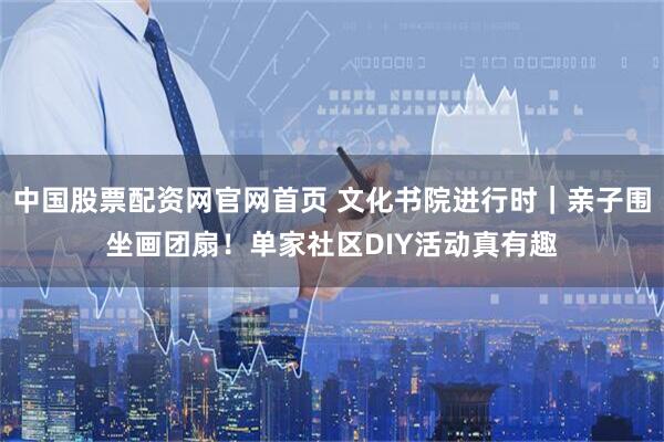 中国股票配资网官网首页 文化书院进行时｜亲子围坐画团扇！单家社区DIY活动真有趣