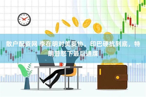 散户配资网 李在明对美妥协，印巴硬抗到底，特朗普怒下最后通牒