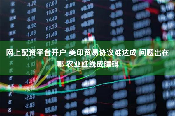 网上配资平台开户 美印贸易协议难达成 问题出在哪 农业红线成障碍