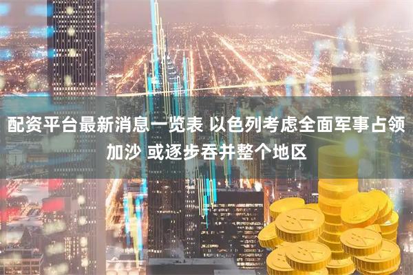 配资平台最新消息一览表 以色列考虑全面军事占领加沙 或逐步吞并整个地区