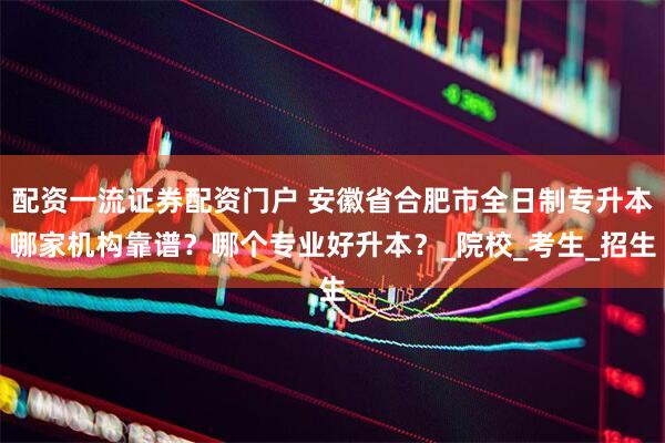 配资一流证券配资门户 安徽省合肥市全日制专升本哪家机构靠谱？哪个专业好升本？_院校_考生_招生