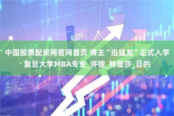中国股票配资网官网首页 博主“迅猛龙”正式入学复旦大学MBA专业_许锴_特蕾莎_目的
