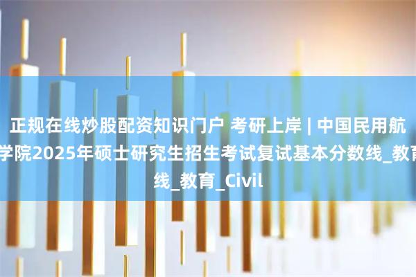 正规在线炒股配资知识门户 考研上岸 | 中国民用航空飞行学院2025年硕士研究生招生考试复试基本分数线_教育_Civil