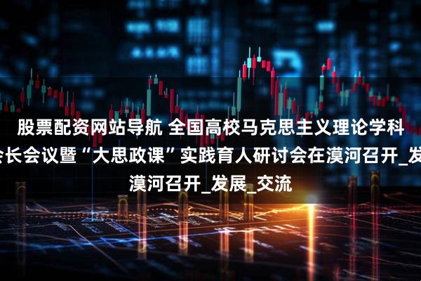 股票配资网站导航 全国高校马克思主义理论学科研究会会长会议暨“大思政课”实践育人研讨会在漠河召开_发展_交流