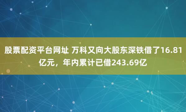 股票配资平台网址 万科又向大股东深铁借了16.81亿元，年内累计已借243.69亿