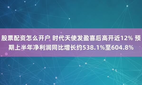 股票配资怎么开户 时代天使发盈喜后高开近12% 预期上半年净利润同比增长约538.1%至604.8%
