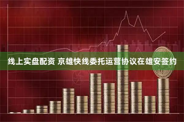 线上实盘配资 京雄快线委托运营协议在雄安签约