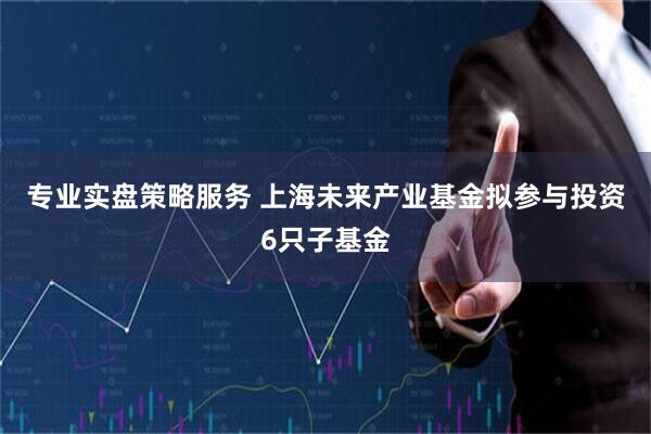 专业实盘策略服务 上海未来产业基金拟参与投资6只子基金