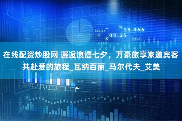 在线配资炒股网 邂逅浪漫七夕，万豪旅享家邀宾客共赴爱的旅程_瓦纳百丽_马尔代夫_艾美