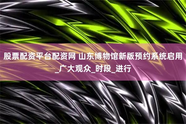 股票配资平台配资网 山东博物馆新版预约系统启用_广大观众_时段_进行