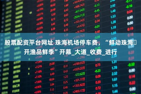 股票配资平台网址 珠海机场停车费，“鲜动珠海・开渔品鲜季”开幕_大道_收费_进行