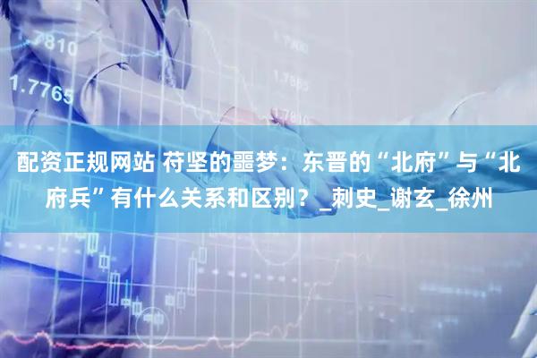 配资正规网站 苻坚的噩梦：东晋的“北府”与“北府兵”有什么关系和区别？_刺史_谢玄_徐州