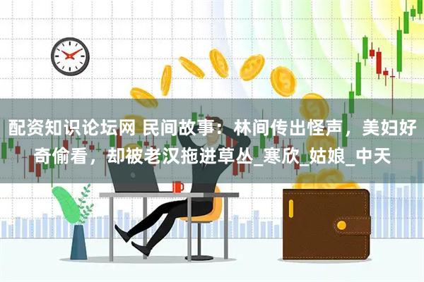 配资知识论坛网 民间故事:林间传出怪声,美妇好奇偷看,却被老汉拖进草丛_寒欣_姑娘_中天