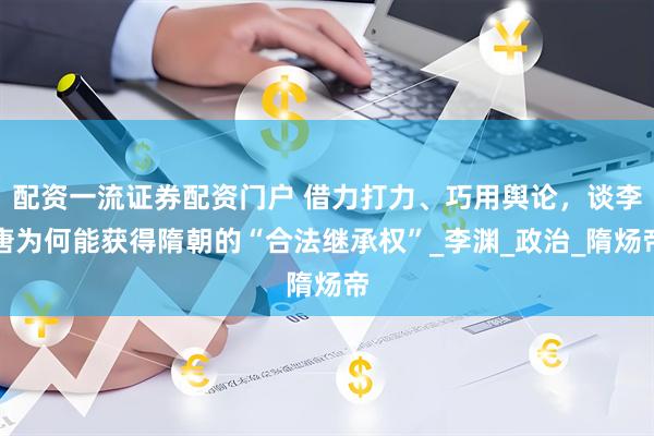 配资一流证券配资门户 借力打力、巧用舆论,谈李唐为何能获得隋朝的“合法继承权”_李渊_政治_隋炀帝