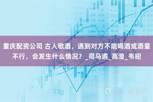 重庆配资公司 古人敬酒，遇到对方不能喝酒或酒量不行，会发生什么情况？_司马遹_高澄_韦昭