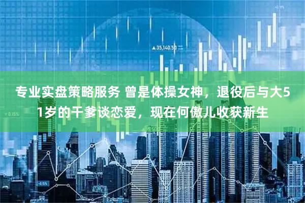 专业实盘策略服务 曾是体操女神，退役后与大51岁的干爹谈恋爱，现在何傲儿收获新生