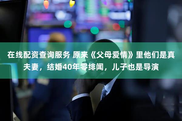 在线配资查询服务 原来《父母爱情》里他们是真夫妻，结婚40年零绯闻，儿子也是导演
