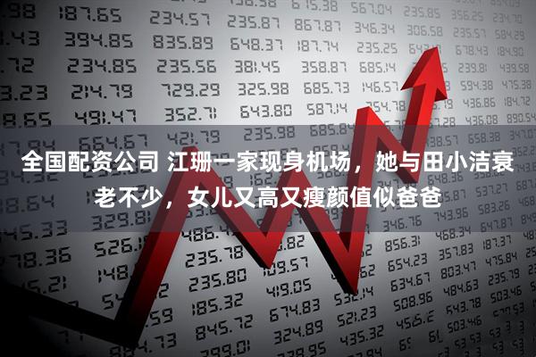 全国配资公司 江珊一家现身机场，她与田小洁衰老不少，女儿又高又瘦颜值似爸爸