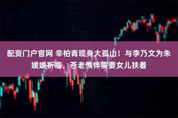 配资门户官网 辛柏青现身大孤山！与李乃文为朱媛媛祈福，苍老憔悴需要女儿扶着