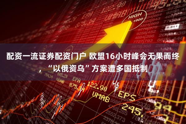 配资一流证券配资门户 欧盟16小时峰会无果而终，“以俄资乌”方案遭多国抵制